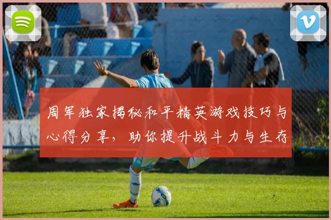 周军独家揭秘和平精英游戏技巧与心得分享，助你提升战斗力与生存能力