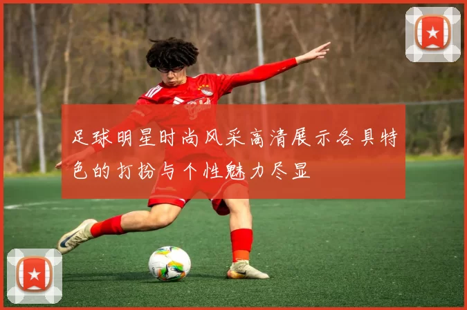 足球明星时尚风采高清展示各具特色的打扮与个性魅力尽显