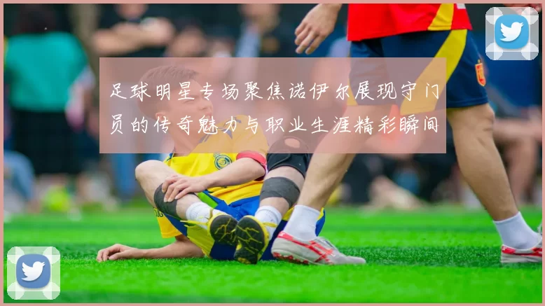 足球明星专场聚焦诺伊尔展现守门员的传奇魅力与职业生涯精彩瞬间