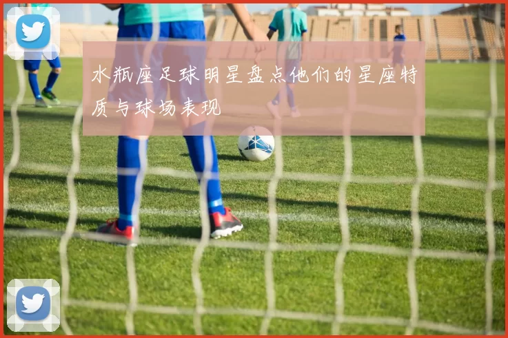 水瓶座足球明星盘点他们的星座特质与球场表现