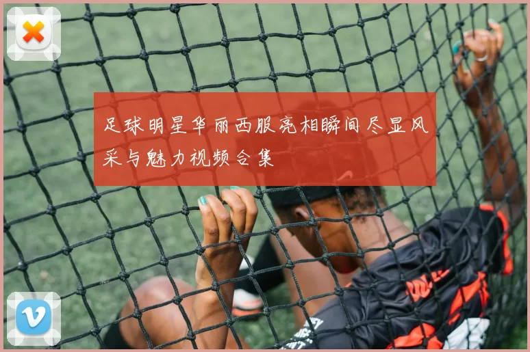 足球明星华丽西服亮相瞬间尽显风采与魅力视频合集