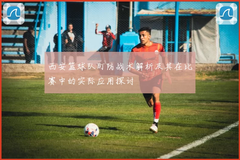 西安篮球队盯防战术解析及其在比赛中的实际应用探讨
