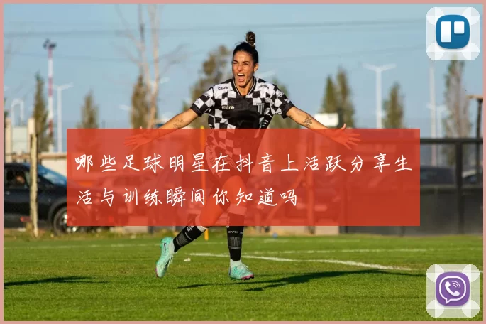 哪些足球明星在抖音上活跃分享生活与训练瞬间你知道吗
