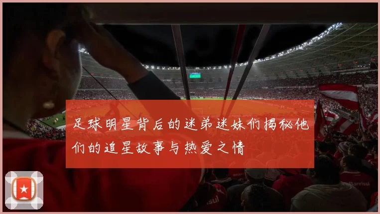 足球明星背后的迷弟迷妹们揭秘他们的追星故事与热爱之情