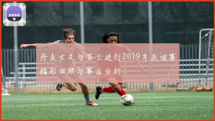 丹麦女足与芬兰进行2019年友谊赛精彩回顾与赛后分析