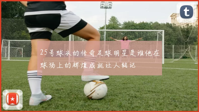 25号球衣的传奇足球明星是谁他在球场上的辉煌成就让人铭记
