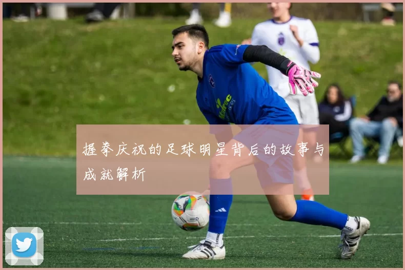 握拳庆祝的足球明星背后的故事与成就解析