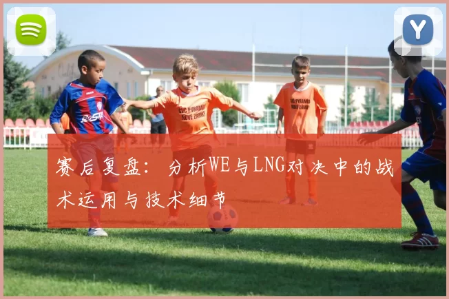 赛后复盘：分析WE与LNG对决中的战术运用与技术细节