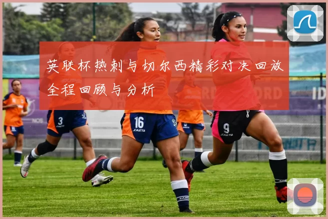 英联杯热刺与切尔西精彩对决回放全程回顾与分析