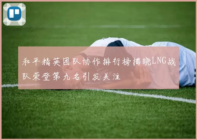 和平精英团队协作排行榜揭晓LNG战队荣登第九名引发关注