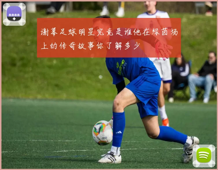 谢幕足球明星究竟是谁他在绿茵场上的传奇故事你了解多少
