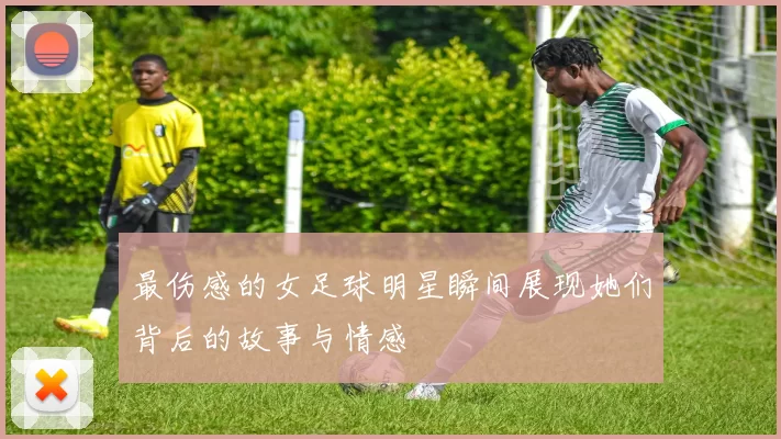 最伤感的女足球明星瞬间展现她们背后的故事与情感