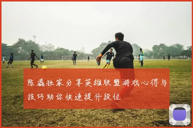 陈磊独家分享英雄联盟游戏心得与技巧助你快速提升段位