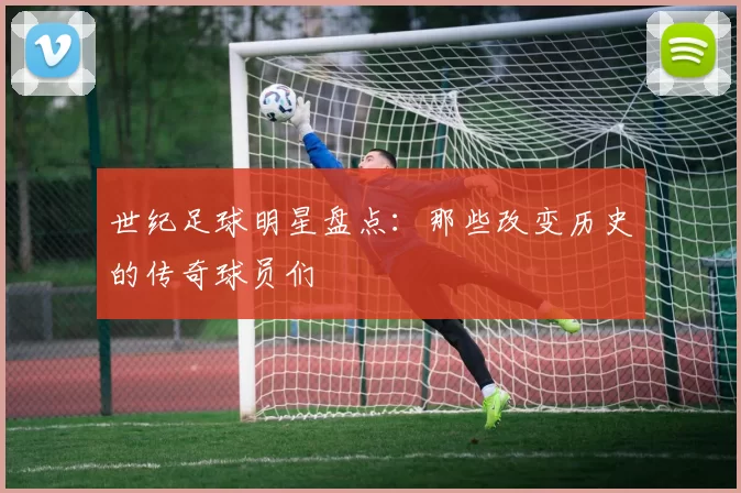 世纪足球明星盘点：那些改变历史的传奇球员们