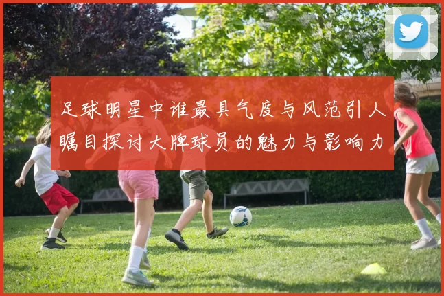 足球明星中谁最具气度与风范引人瞩目探讨大牌球员的魅力与影响力