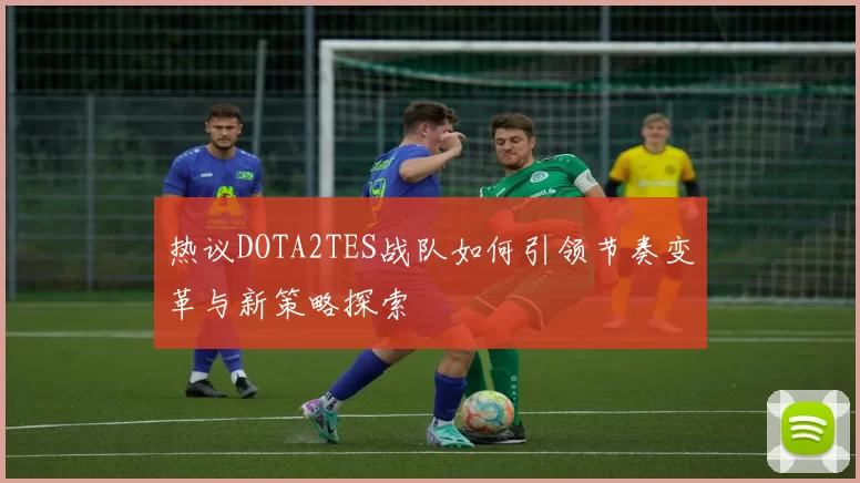 热议DOTA2TES战队如何引领节奏变革与新策略探索