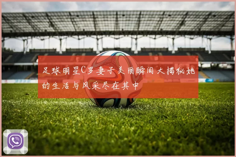 足球明星C罗妻子美丽瞬间大揭秘她的生活与风采尽在其中