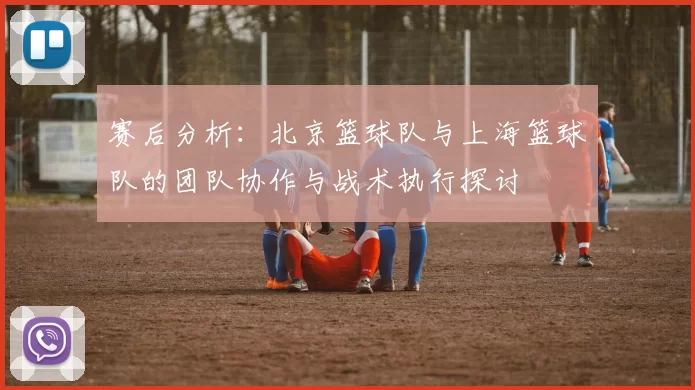 赛后分析：北京篮球队与上海篮球队的团队协作与战术执行探讨