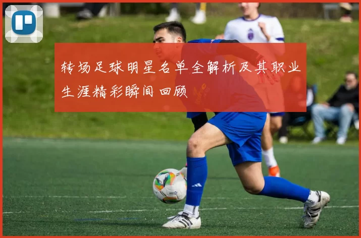 转场足球明星名单全解析及其职业生涯精彩瞬间回顾