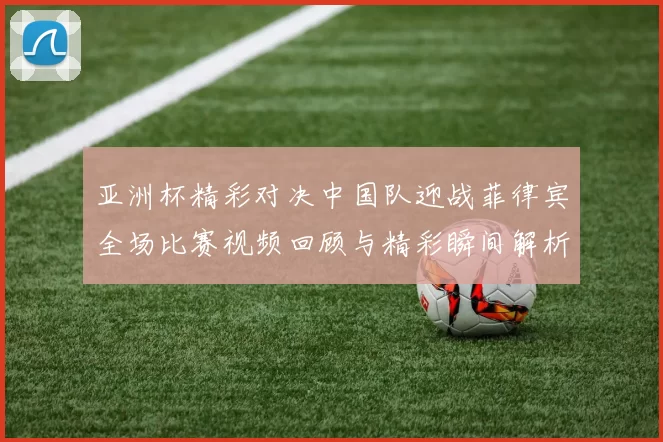 亚洲杯精彩对决中国队迎战菲律宾全场比赛视频回顾与精彩瞬间解析