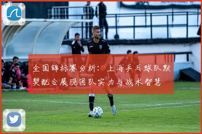 全国锦标赛分析：上海乒乓球队默契配合展现团队实力与战术智慧