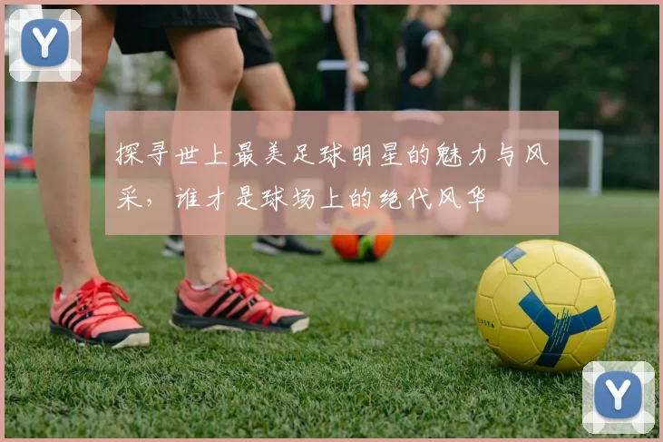 探寻世上最美足球明星的魅力与风采，谁才是球场上的绝代风华