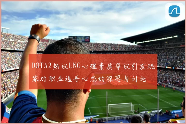 DOTA2热议LNG心理素质争议引发玩家对职业选手心态的深思与讨论