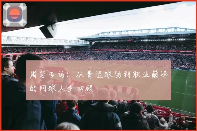 周芳专访：从青涩球场到职业巅峰的网球人生回顾