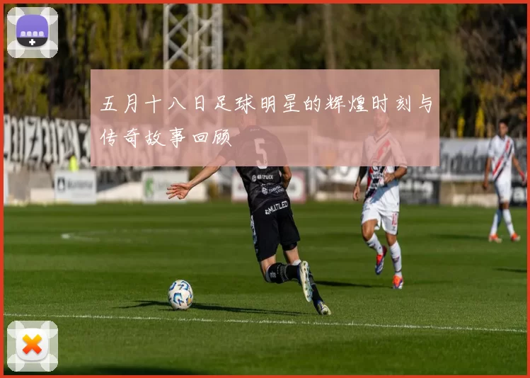 五月十八日足球明星的辉煌时刻与传奇故事回顾