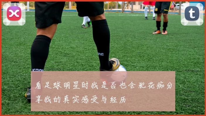 看足球明星时我是否也会犯花痴分享我的真实感受与经历