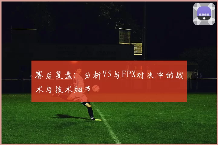 赛后复盘：分析V5与FPX对决中的战术与技术细节