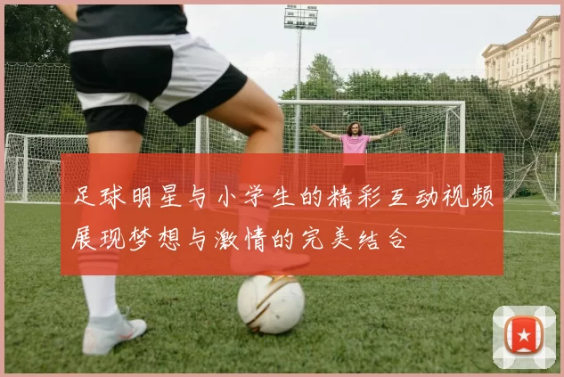 足球明星与小学生的精彩互动视频展现梦想与激情的完美结合
