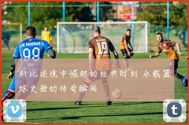 科比逆境中崛起的经典时刻 永载篮球史册的传奇瞬间