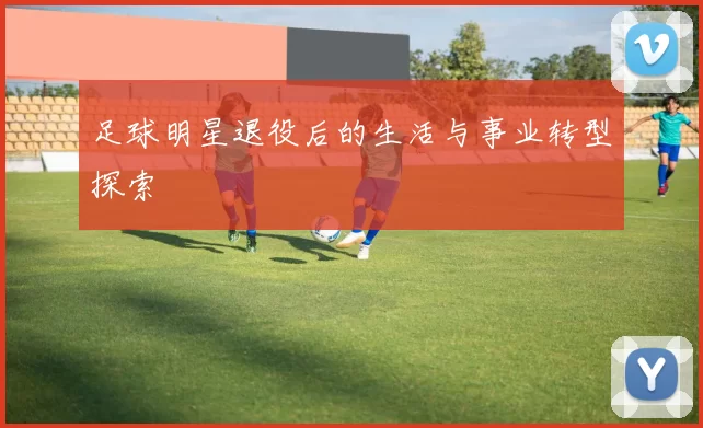足球明星退役后的生活与事业转型探索