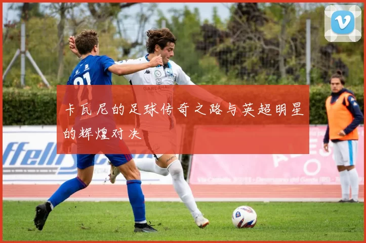 卡瓦尼的足球传奇之路与英超明星的辉煌对决