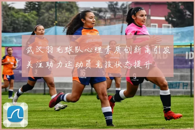 武汉羽毛球队心理素质创新高引发关注助力运动员竞技状态提升