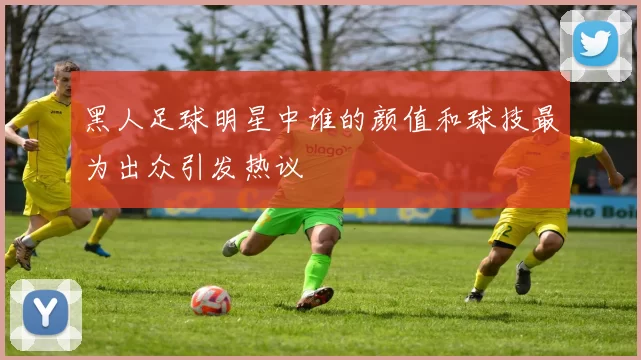 黑人足球明星中谁的颜值和球技最为出众引发热议
