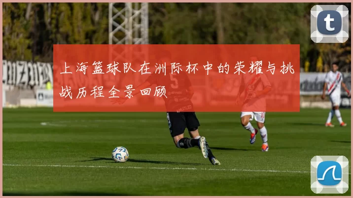上海篮球队在洲际杯中的荣耀与挑战历程全景回顾