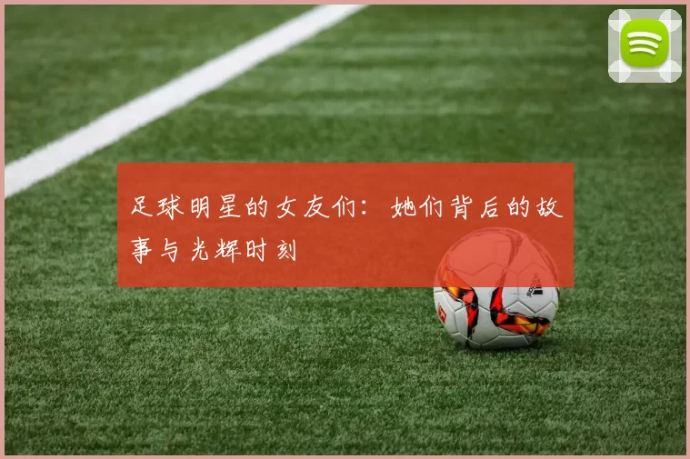 足球明星的女友们：她们背后的故事与光辉时刻