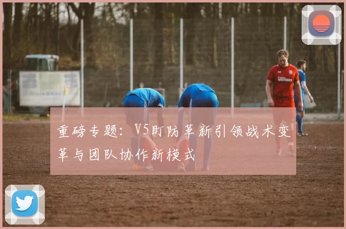重磅专题：V5盯防革新引领战术变革与团队协作新模式