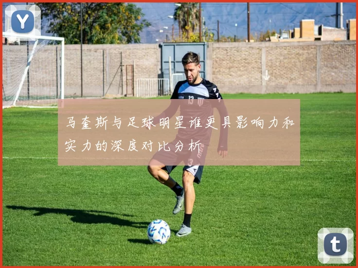 马奎斯与足球明星谁更具影响力和实力的深度对比分析