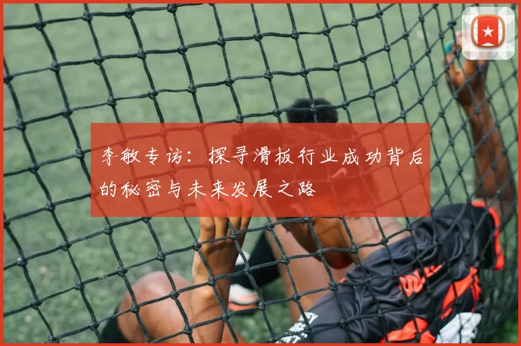 李敏专访：探寻滑板行业成功背后的秘密与未来发展之路