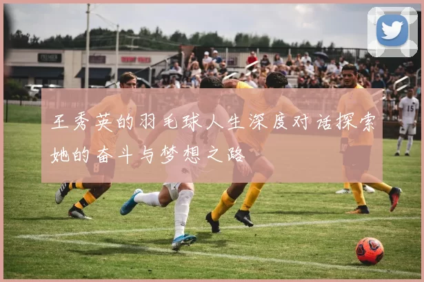 王秀英的羽毛球人生深度对话探索她的奋斗与梦想之路