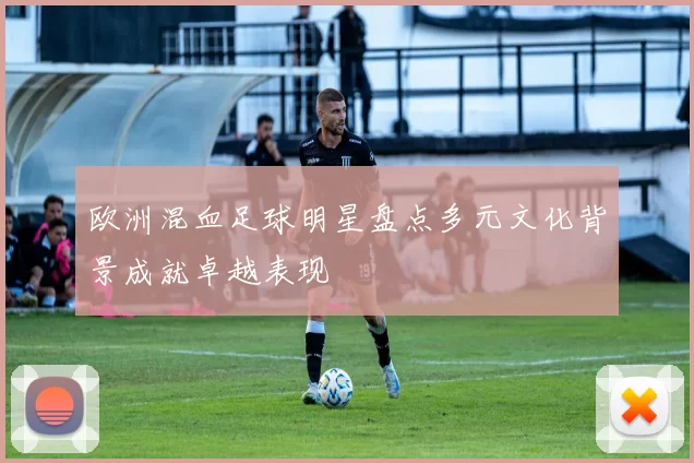 欧洲混血足球明星盘点多元文化背景成就卓越表现