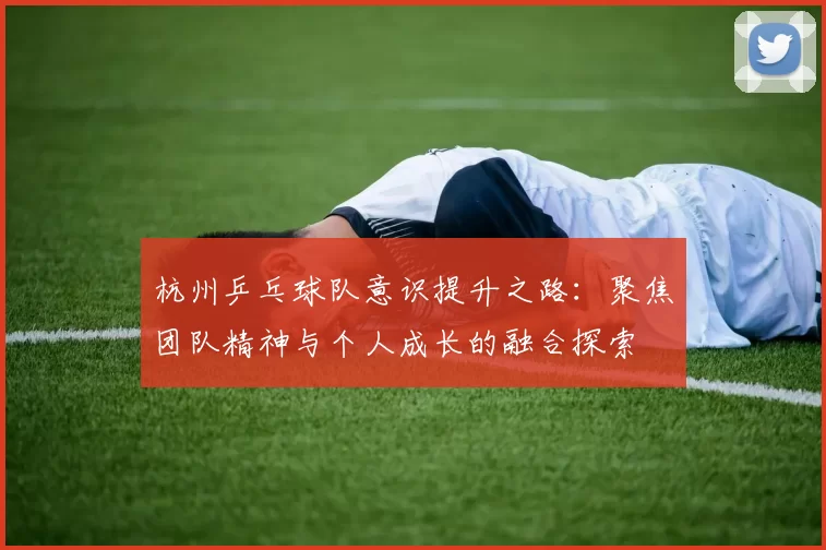 杭州乒乓球队意识提升之路：聚焦团队精神与个人成长的融合探索