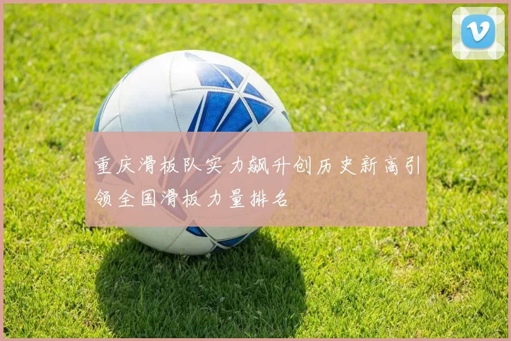 重庆滑板队实力飙升创历史新高引领全国滑板力量排名