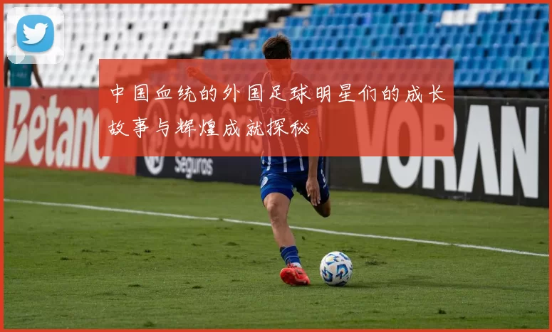 中国血统的外国足球明星们的成长故事与辉煌成就探秘
