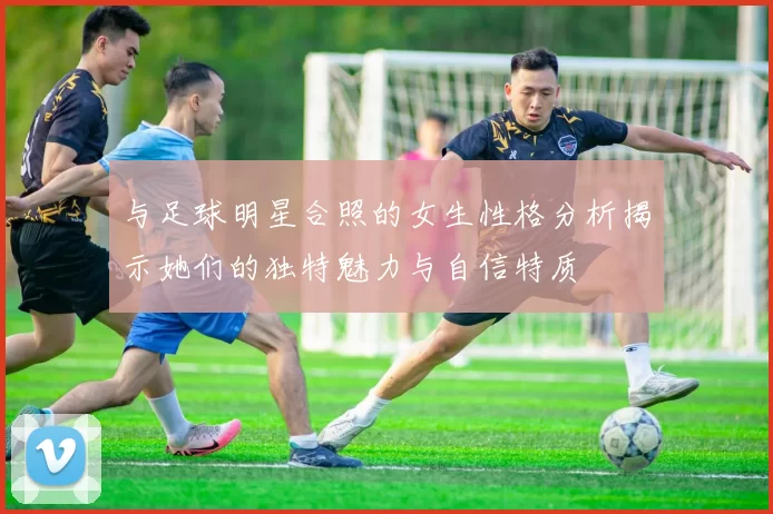 与足球明星合照的女生性格分析揭示她们的独特魅力与自信特质