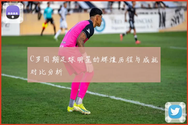 C罗同期足球明星的辉煌历程与成就对比分析