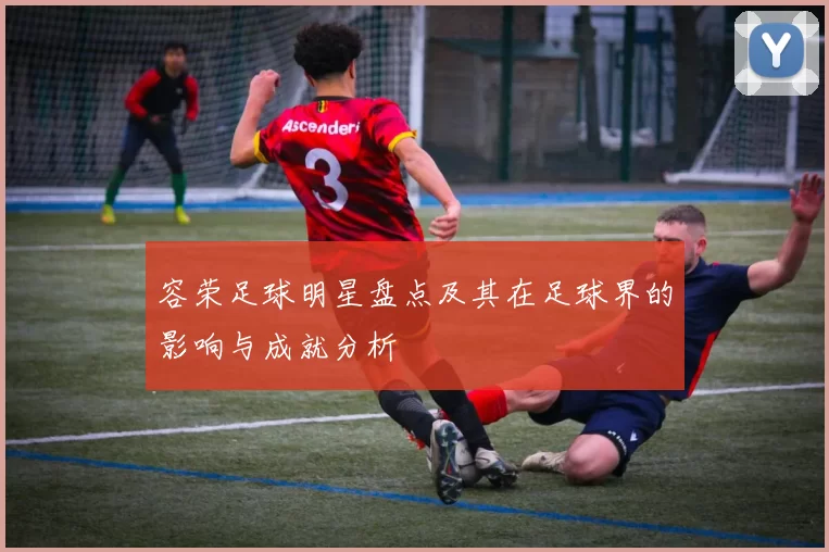 容荣足球明星盘点及其在足球界的影响与成就分析